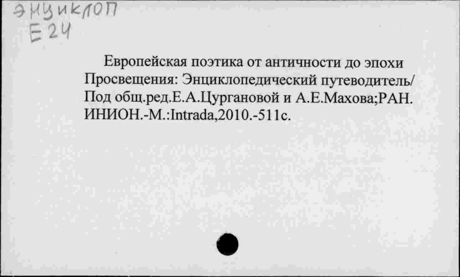 ﻿£24
Европейская поэтика от античности до эпохи Просвещения: Энциклопедический путеводитель/ Под общ.ред.Е.А.Цургановой и А.Е.Махова;РАН. ИНИОН.-М.:1Щгаба,2010.-511с.